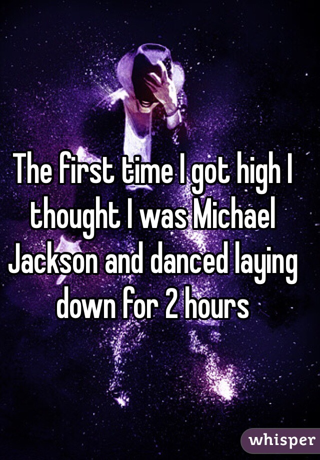 The first time I got high I thought I was Michael Jackson and danced laying down for 2 hours