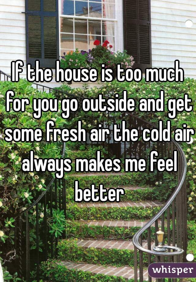 If the house is too much for you go outside and get some fresh air the cold air always makes me feel better