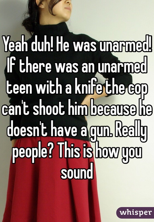 Yeah duh! He was unarmed! If there was an unarmed teen with a knife the cop can't shoot him because he doesn't have a gun. Really people? This is how you sound 