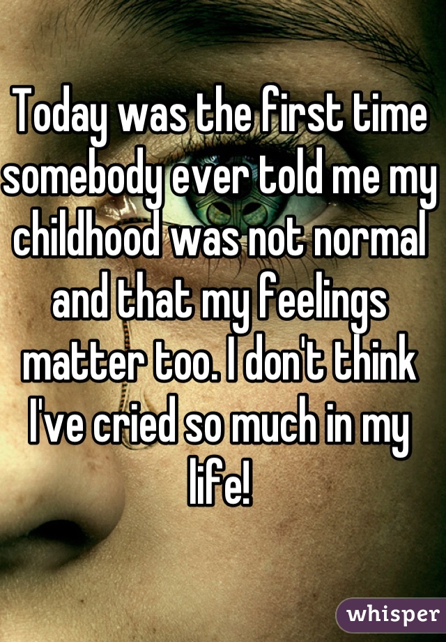 Today was the first time somebody ever told me my childhood was not normal and that my feelings matter too. I don't think I've cried so much in my life!