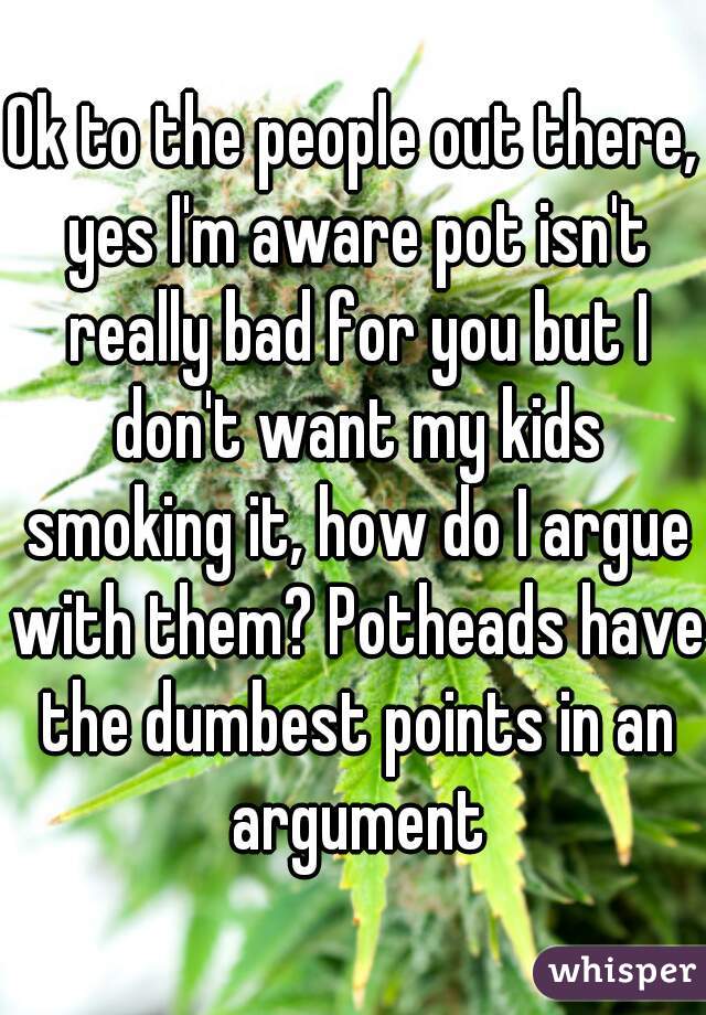 Ok to the people out there, yes I'm aware pot isn't really bad for you but I don't want my kids smoking it, how do I argue with them? Potheads have the dumbest points in an argument