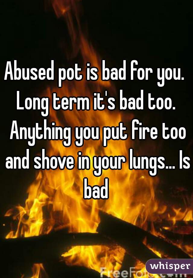 Abused pot is bad for you.  Long term it's bad too.  Anything you put fire too and shove in your lungs... Is bad 