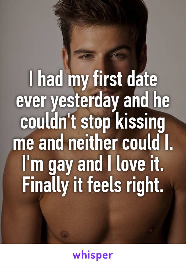 I had my first date ever yesterday and he couldn't stop kissing me and neither could I. I'm gay and I love it. Finally it feels right.