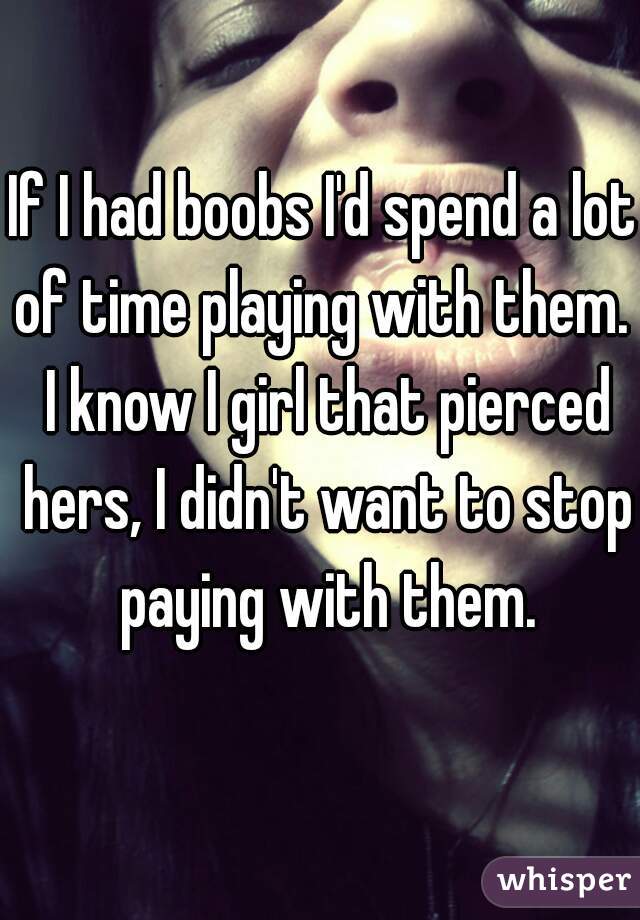 If I had boobs I'd spend a lot of time playing with them.  I know I girl that pierced hers, I didn't want to stop paying with them.