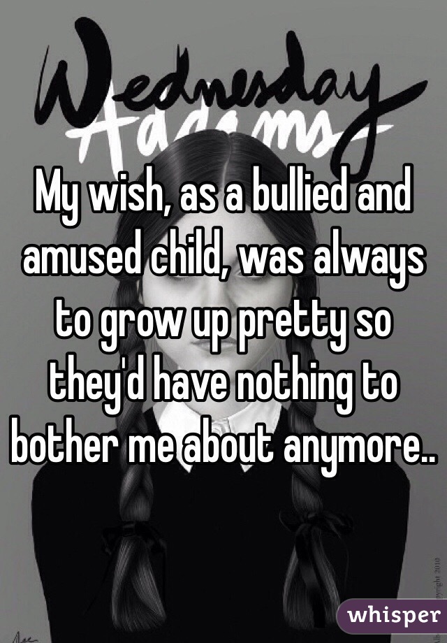 My wish, as a bullied and amused child, was always to grow up pretty so they'd have nothing to bother me about anymore..
