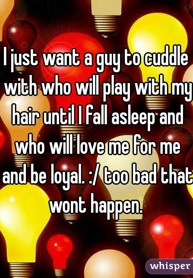 I just want a guy to cuddle with who will play with my hair until I fall asleep and who will love me for me and be loyal. :/ too bad that wont happen. 