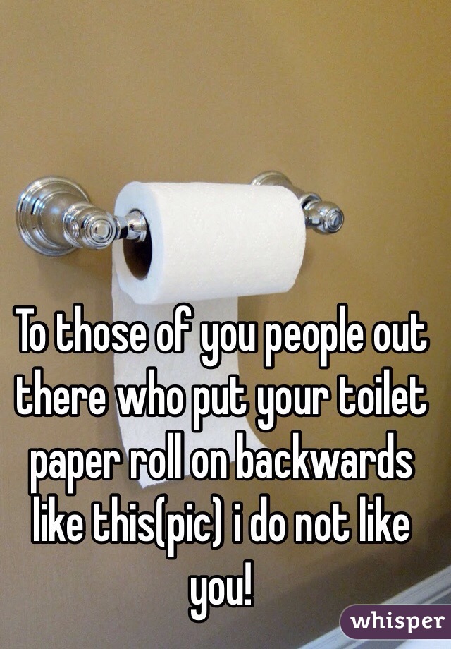 To those of you people out there who put your toilet paper roll on backwards like this(pic) i do not like you! 