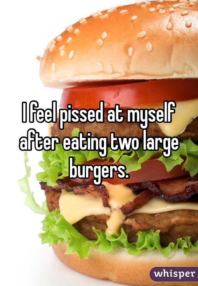 I feel pissed at myself after eating two large burgers.