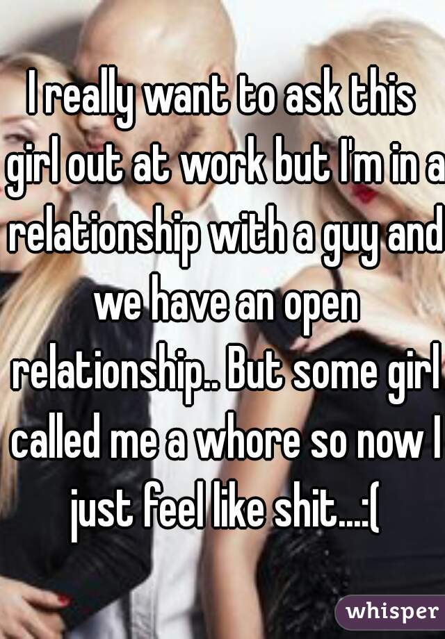 I really want to ask this girl out at work but I'm in a relationship with a guy and we have an open relationship.. But some girl called me a whore so now I just feel like shit...:(