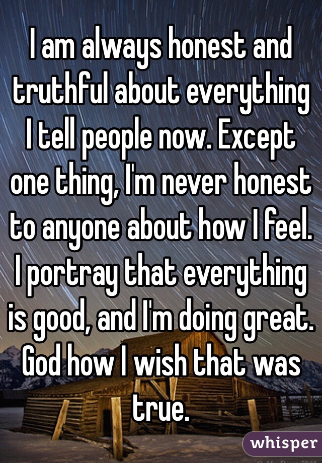 I am always honest and truthful about everything I tell people now. Except one thing, I'm never honest to anyone about how I feel. I portray that everything is good, and I'm doing great. God how I wish that was true. 
