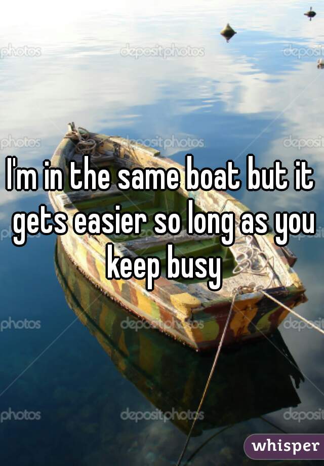 I'm in the same boat but it gets easier so long as you keep busy