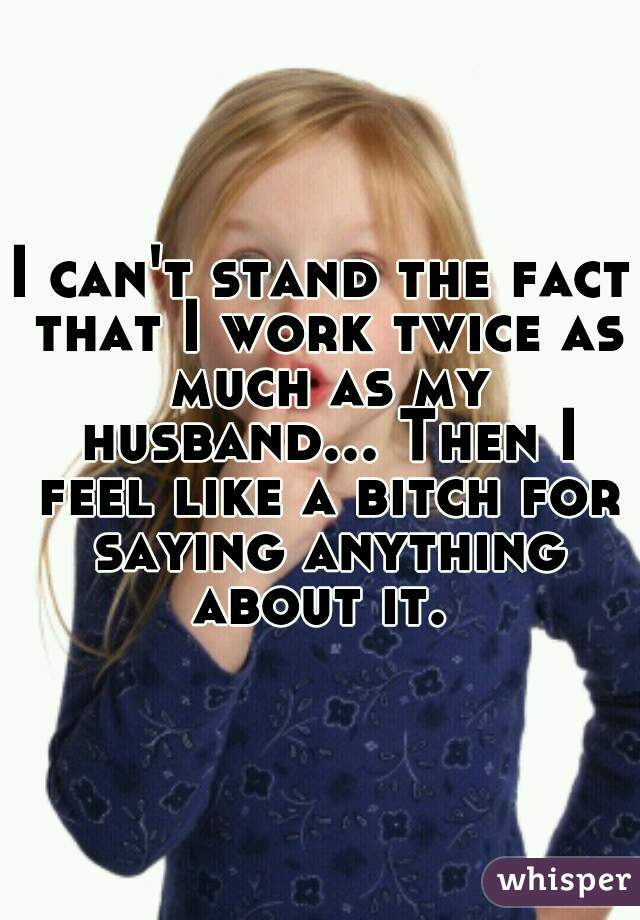 I can't stand the fact that I work twice as much as my husband... Then I feel like a bitch for saying anything about it. 