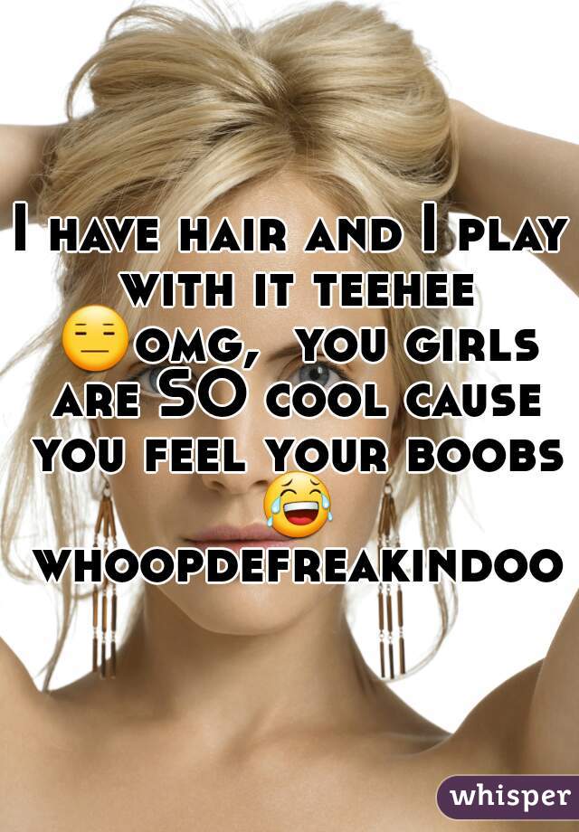 I have hair and I play with it teehee 😑omg,  you girls are SO cool cause you feel your boobs 😂 whoopdefreakindoo