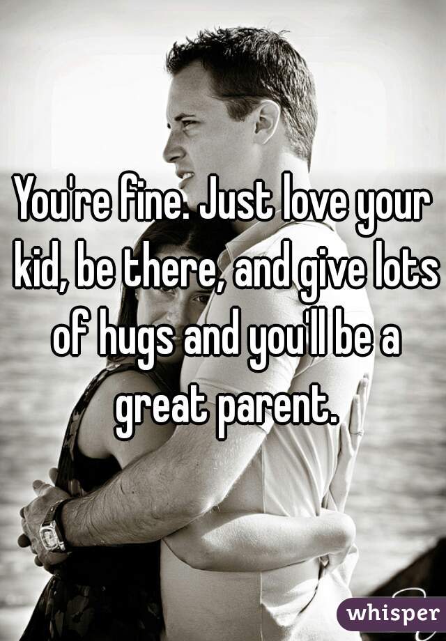 You're fine. Just love your kid, be there, and give lots of hugs and you'll be a great parent.