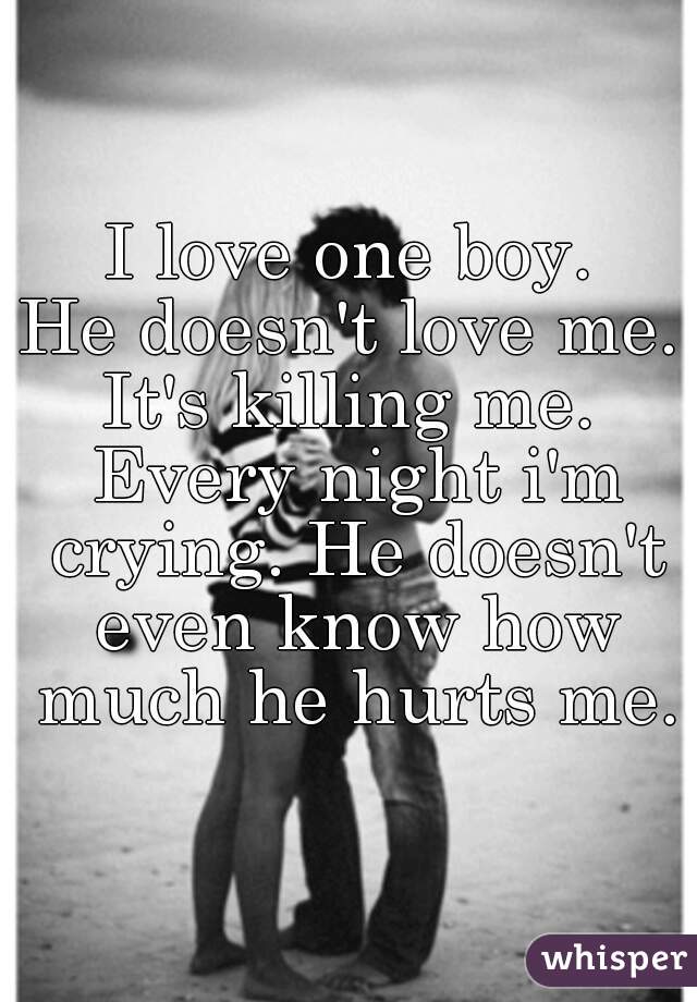 I love one boy.
He doesn't love me.
It's killing me. Every night i'm crying. He doesn't even know how much he hurts me.