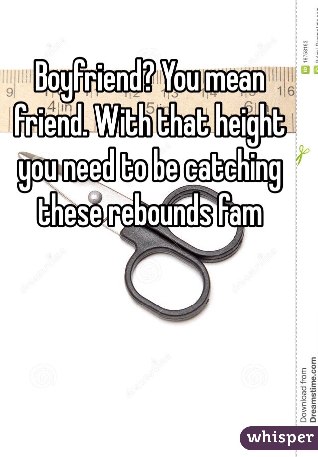 Boyfriend? You mean friend. With that height you need to be catching these rebounds fam