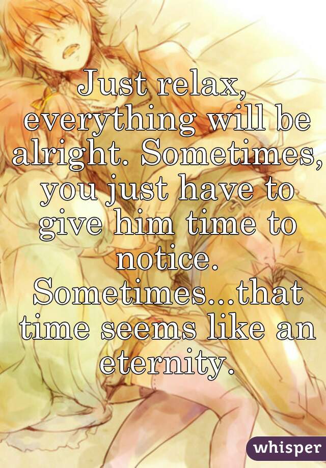 Just relax, everything will be alright. Sometimes, you just have to give him time to notice. Sometimes...that time seems like an eternity.
