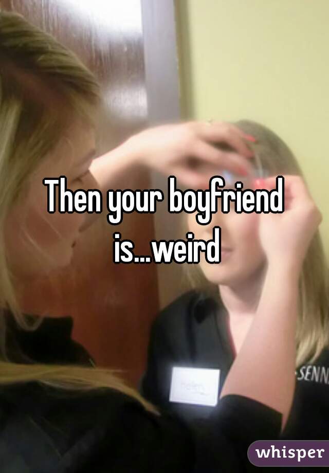 Then your boyfriend is...weird