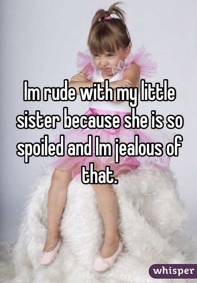 Im rude with my little sister because she is so spoiled and Im jealous of that.