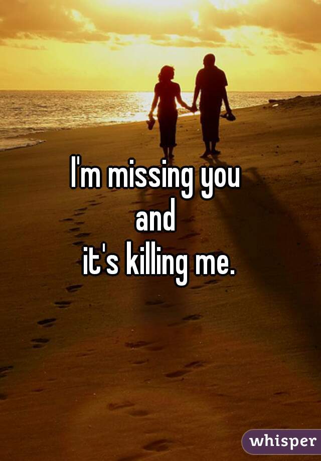 I'm missing you 
and 
it's killing me.