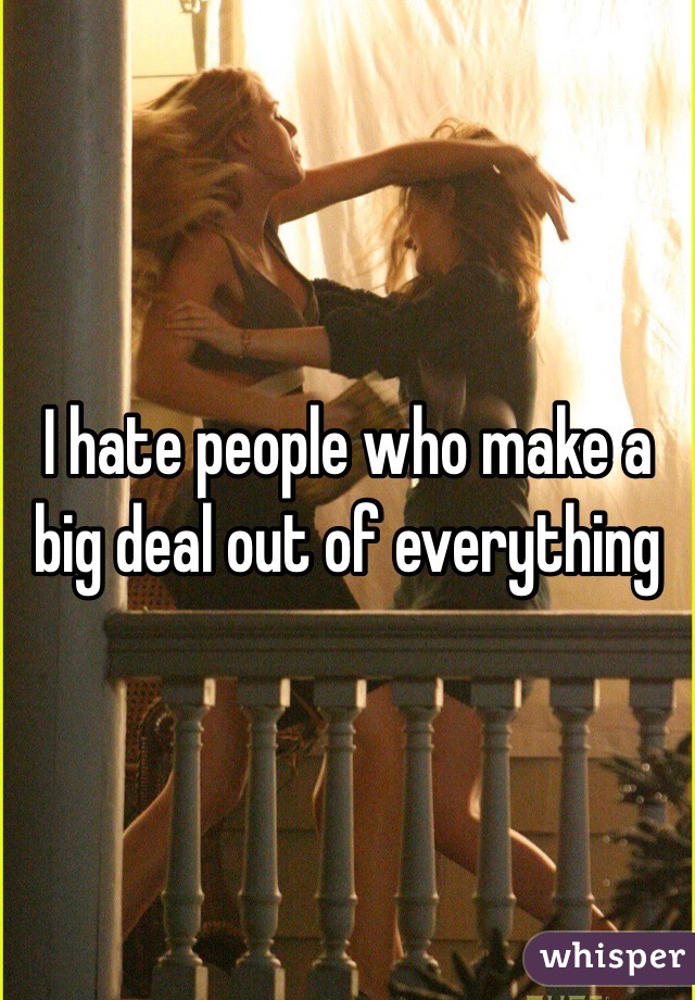 I hate people who make a big deal out of everything 
