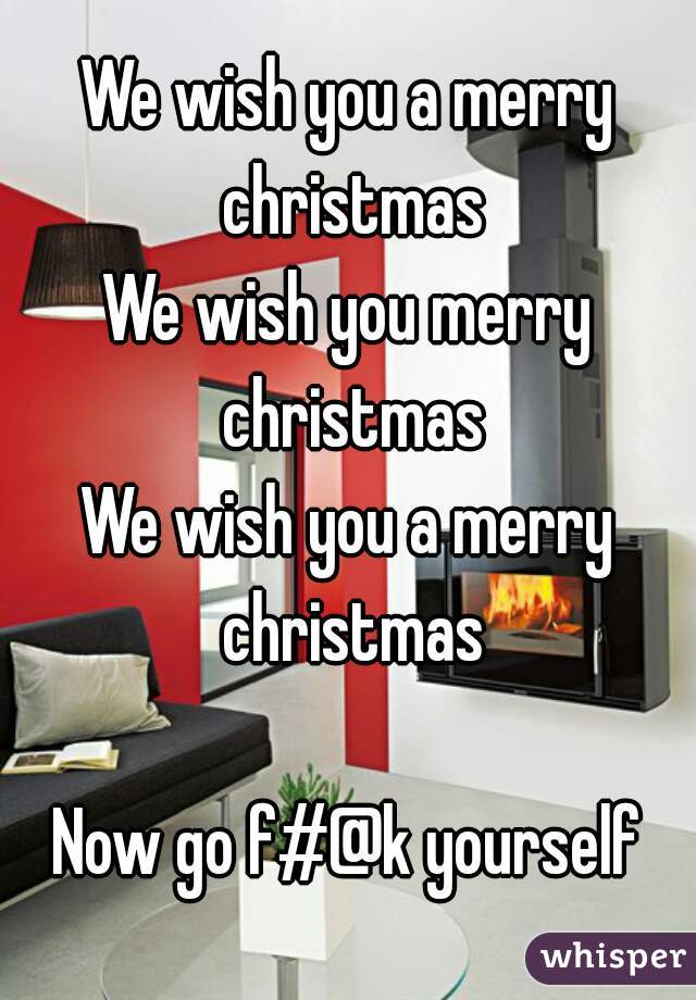 We wish you a merry christmas
We wish you merry
 christmas
We wish you a merry christmas

Now go f#@k yourself
