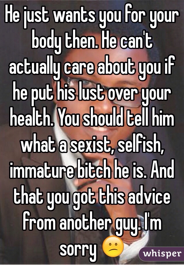 He just wants you for your body then. He can't actually care about you if he put his lust over your health. You should tell him what a sexist, selfish, immature bitch he is. And that you got this advice from another guy. I'm sorry 😕