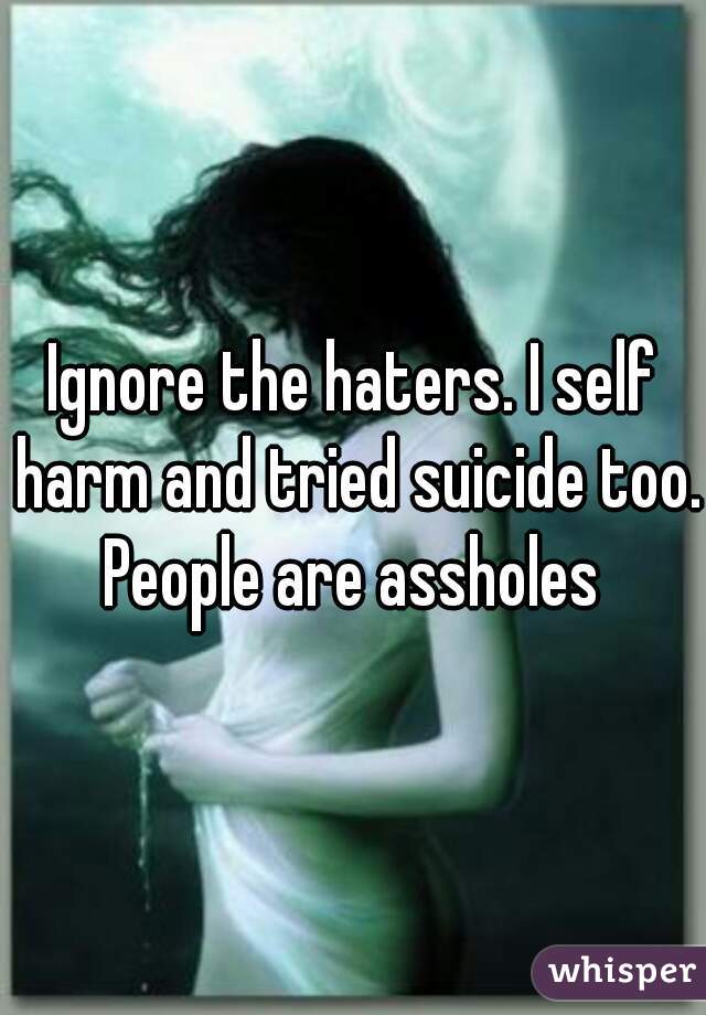 Ignore the haters. I self harm and tried suicide too. People are assholes 