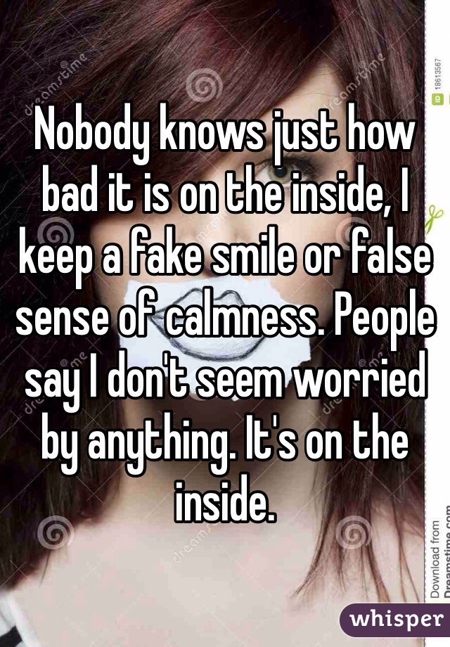 Nobody knows just how bad it is on the inside, I keep a fake smile or false sense of calmness. People say I don't seem worried by anything. It's on the inside.