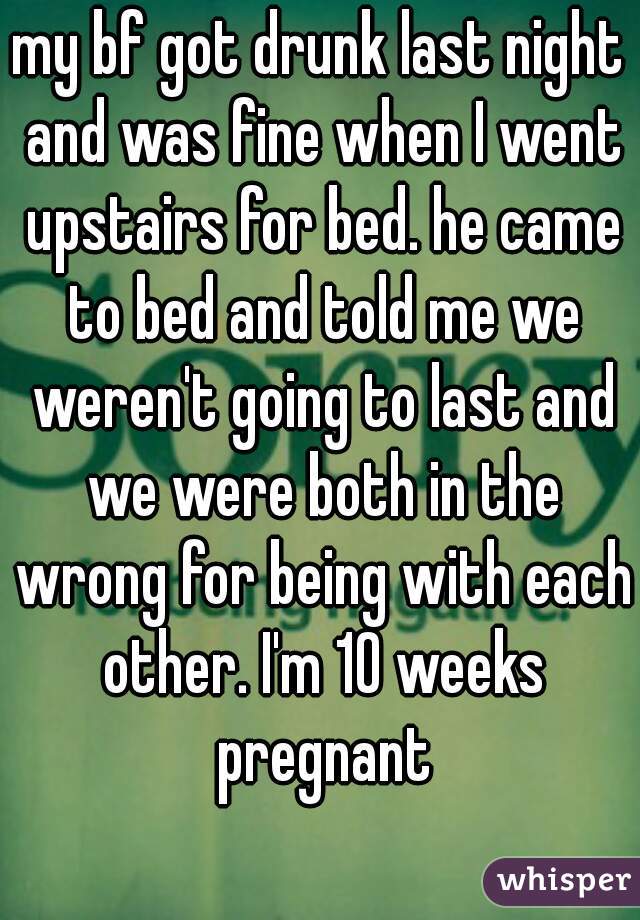 my bf got drunk last night and was fine when I went upstairs for bed. he came to bed and told me we weren't going to last and we were both in the wrong for being with each other. I'm 10 weeks pregnant