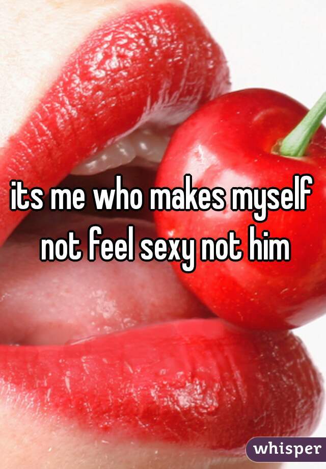 its me who makes myself not feel sexy not him