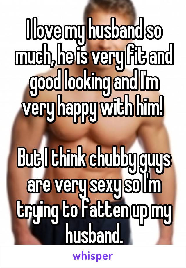 I love my husband so much, he is very fit and good looking and I'm very happy with him! 

But I think chubby guys are very sexy so I'm trying to fatten up my husband.