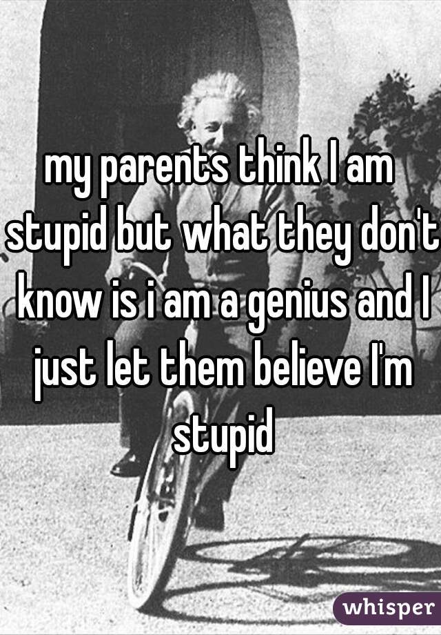 my parents think I am stupid but what they don't know is i am a genius and I just let them believe I'm stupid