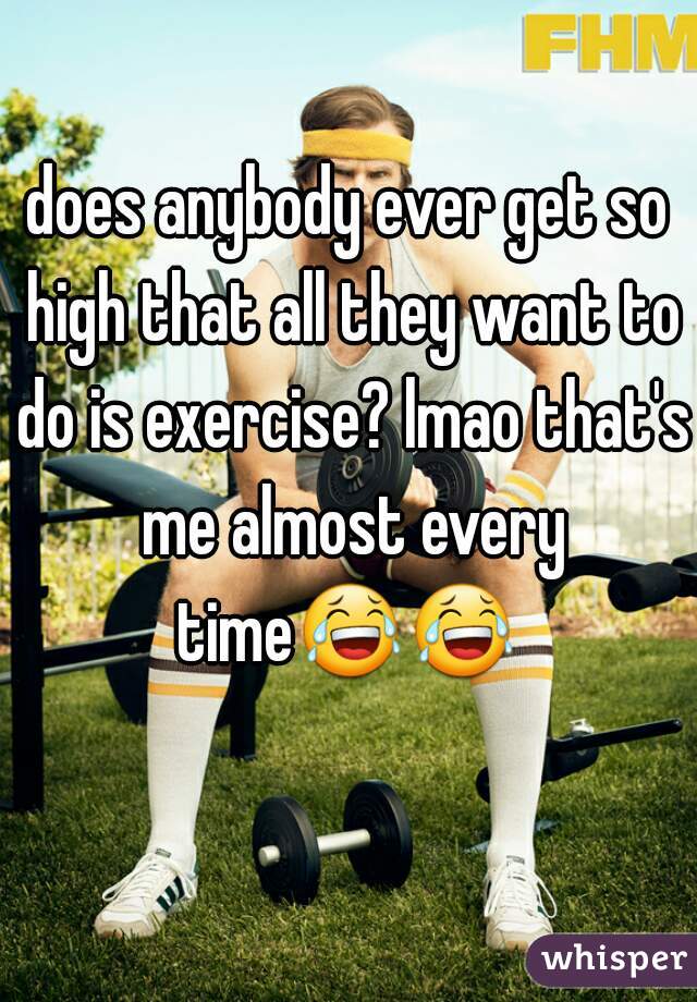 does anybody ever get so high that all they want to do is exercise? lmao that's me almost every time😂😂   