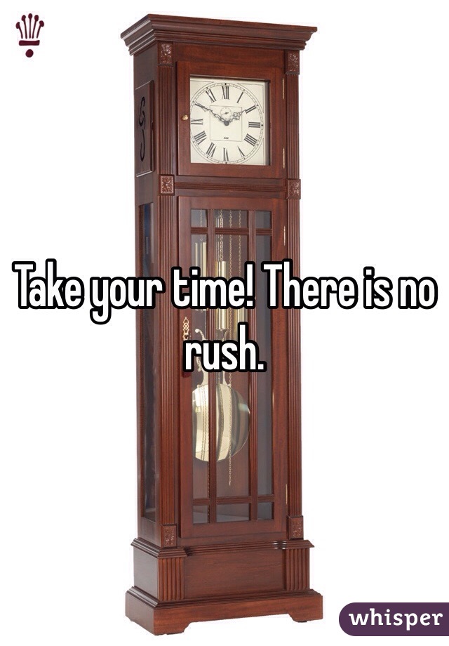 Take your time! There is no rush.