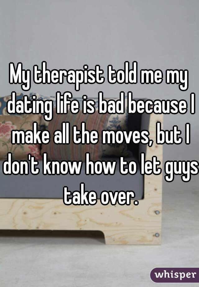 My therapist told me my dating life is bad because I make all the moves, but I don't know how to let guys take over.