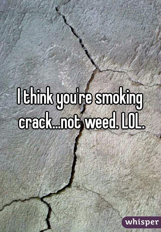 I think you're smoking crack...not weed. LOL.