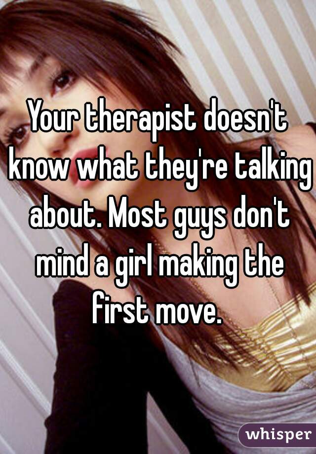 Your therapist doesn't know what they're talking about. Most guys don't mind a girl making the first move. 