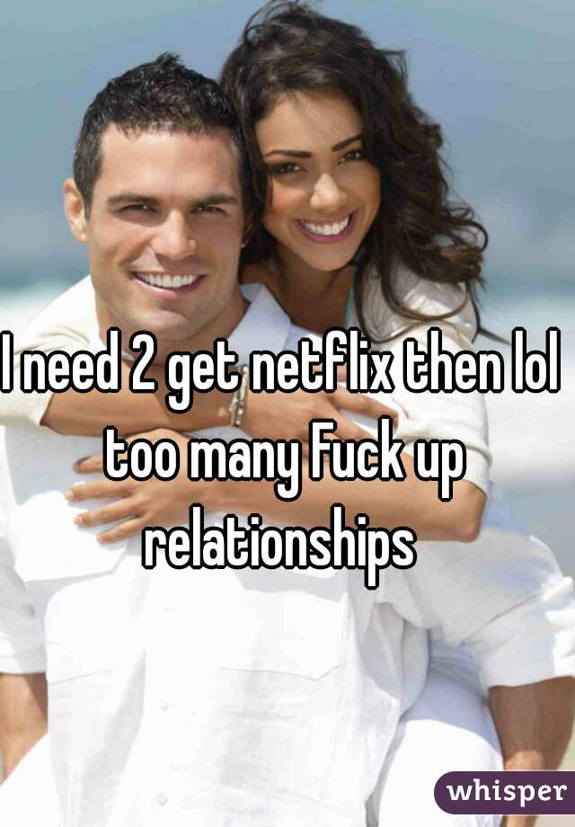 I need 2 get netflix then lol too many Fuck up relationships 