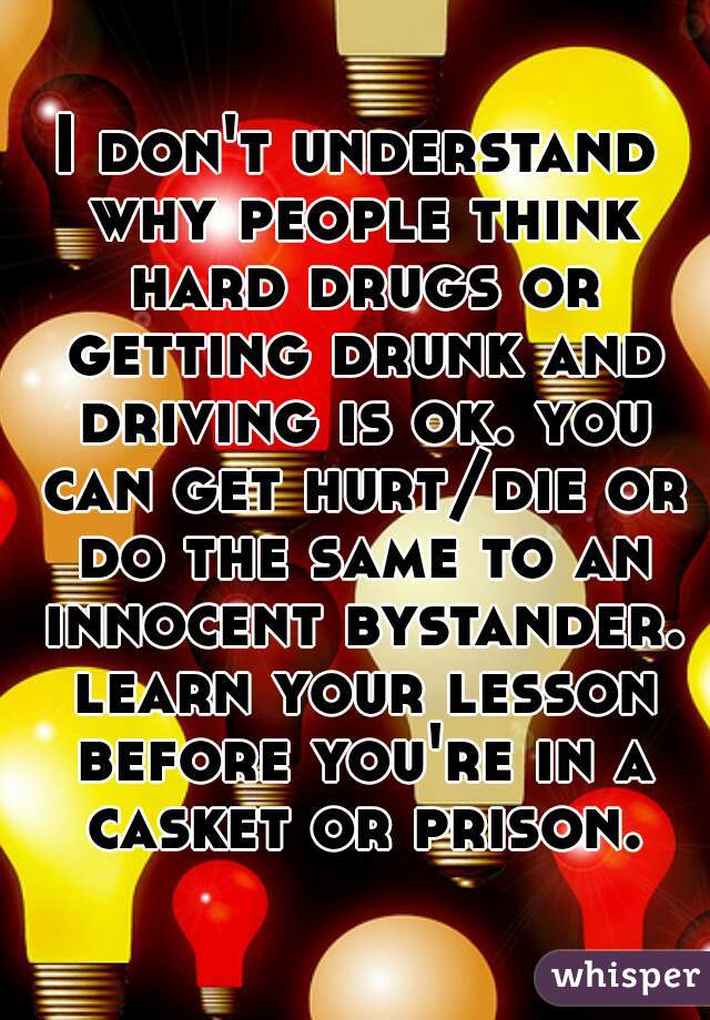 I don't understand why people think hard drugs or getting drunk and driving is ok. you can get hurt/die or do the same to an innocent bystander. learn your lesson before you're in a casket or prison.