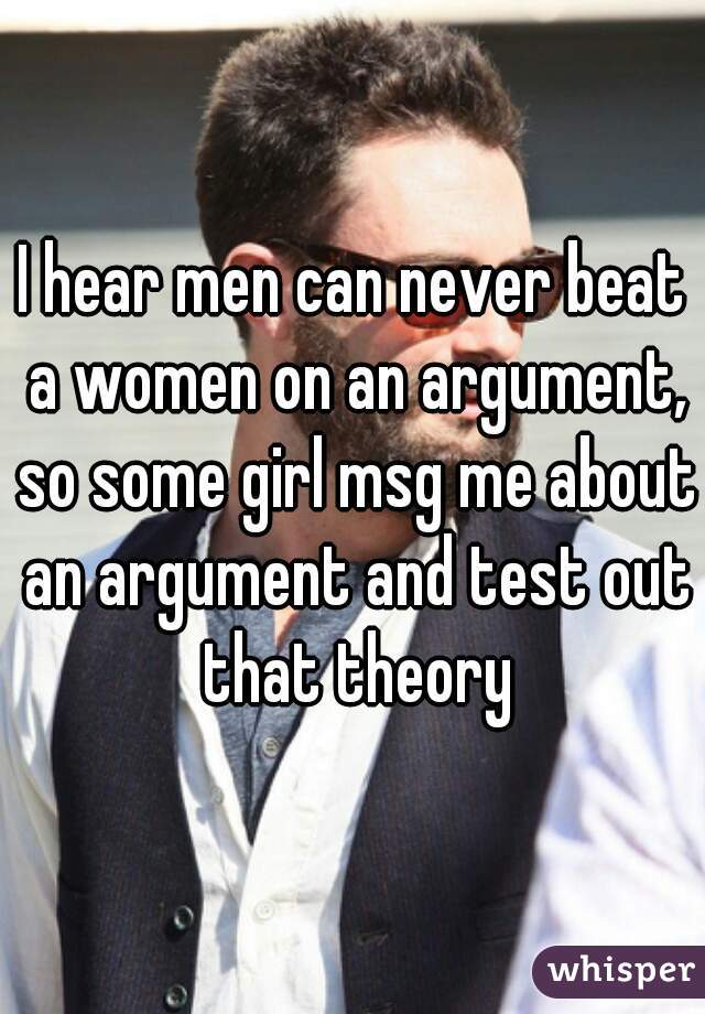 I hear men can never beat a women on an argument, so some girl msg me about an argument and test out that theory