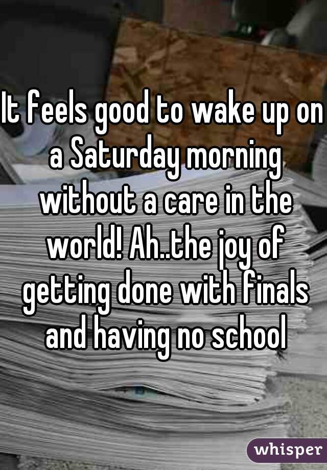 It feels good to wake up on a Saturday morning without a care in the world! Ah..the joy of getting done with finals and having no school