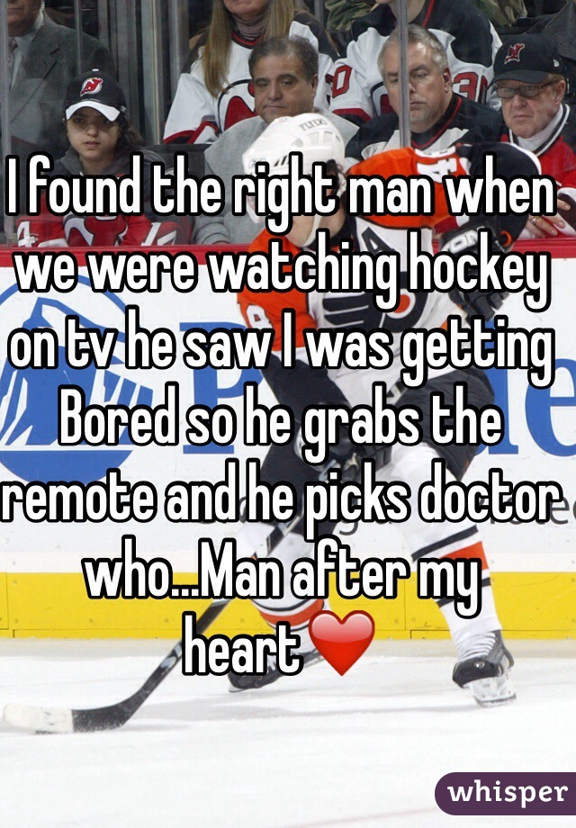 I found the right man when we were watching hockey on tv he saw I was getting Bored so he grabs the remote and he picks doctor who...Man after my heart❤️