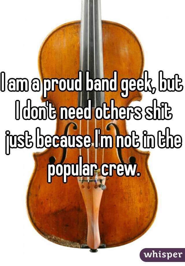 I am a proud band geek, but I don't need others shit just because I'm not in the popular crew.