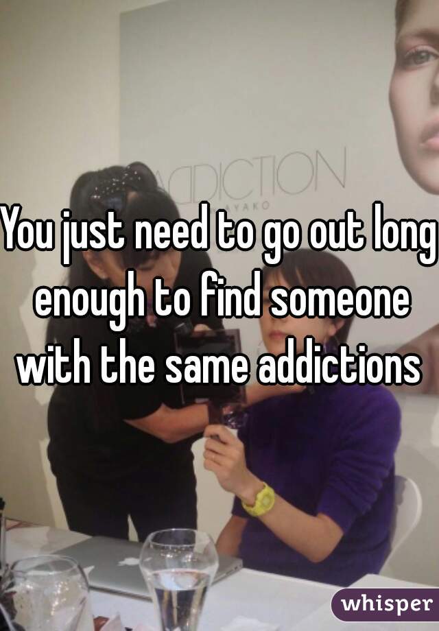 You just need to go out long enough to find someone with the same addictions 