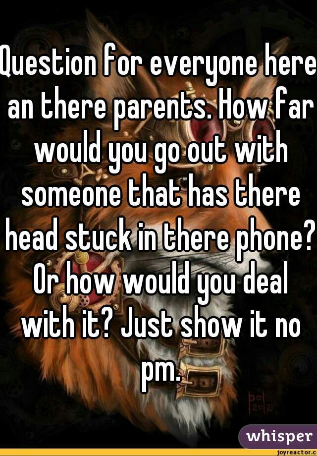 Question for everyone here an there parents. How far would you go out with someone that has there head stuck in there phone? Or how would you deal with it? Just show it no pm.
