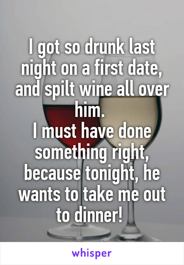 I got so drunk last night on a first date, and spilt wine all over him. 
I must have done something right, because tonight, he wants to take me out to dinner! 