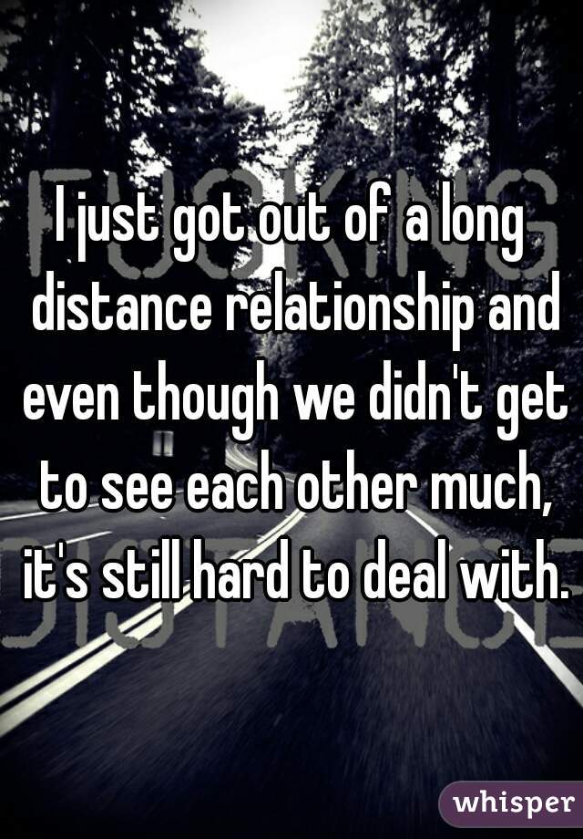 I just got out of a long distance relationship and even though we didn't get to see each other much, it's still hard to deal with.