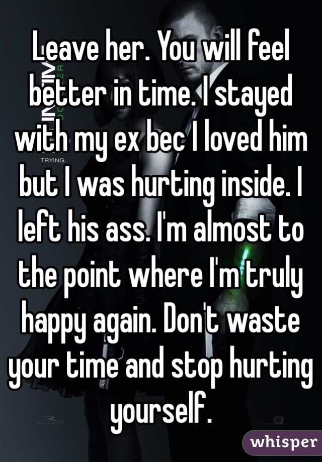 Leave her. You will feel better in time. I stayed with my ex bec I loved him but I was hurting inside. I left his ass. I'm almost to the point where I'm truly happy again. Don't waste your time and stop hurting yourself. 