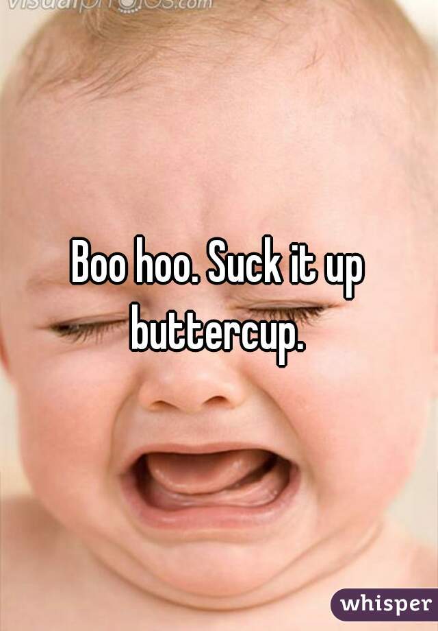 Boo hoo. Suck it up buttercup. 
